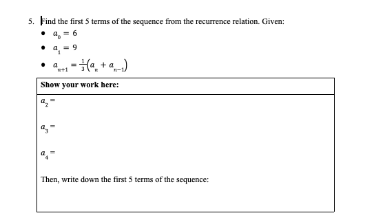 5. Find the first 5 terms of the sequence from the recurrence relation. Given:
• a, = 6
a = 9
a
n+1
=Ha, + a)
%3D
Show your work here:
a =
a, =
Then, write down the first 5 terms of the sequence:
