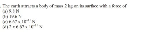 . The earth attracts a body of mass 2 kg on its surface with a force of
(a) 9.8 N
(b) 19.6 N
(c) 6.67 x 10" N
(d) 2 x 6.67 x 10" N
