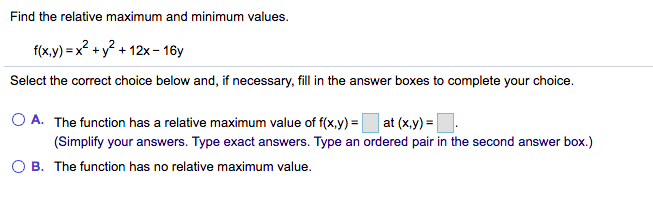 Find the relative maximum and minimum values.
f(x.y) = x? + y? + 12x - 16y
Select the correct choice below and, if necessary, fill in the answer boxes to complete your choice.
O A. The function has a relative maximum value of f(x,y) = at (x,y) =
(Simplify your answers. Type exact answers. Type an ordered pair in the second answer box.)
O B. The function has no relative maximum value.
