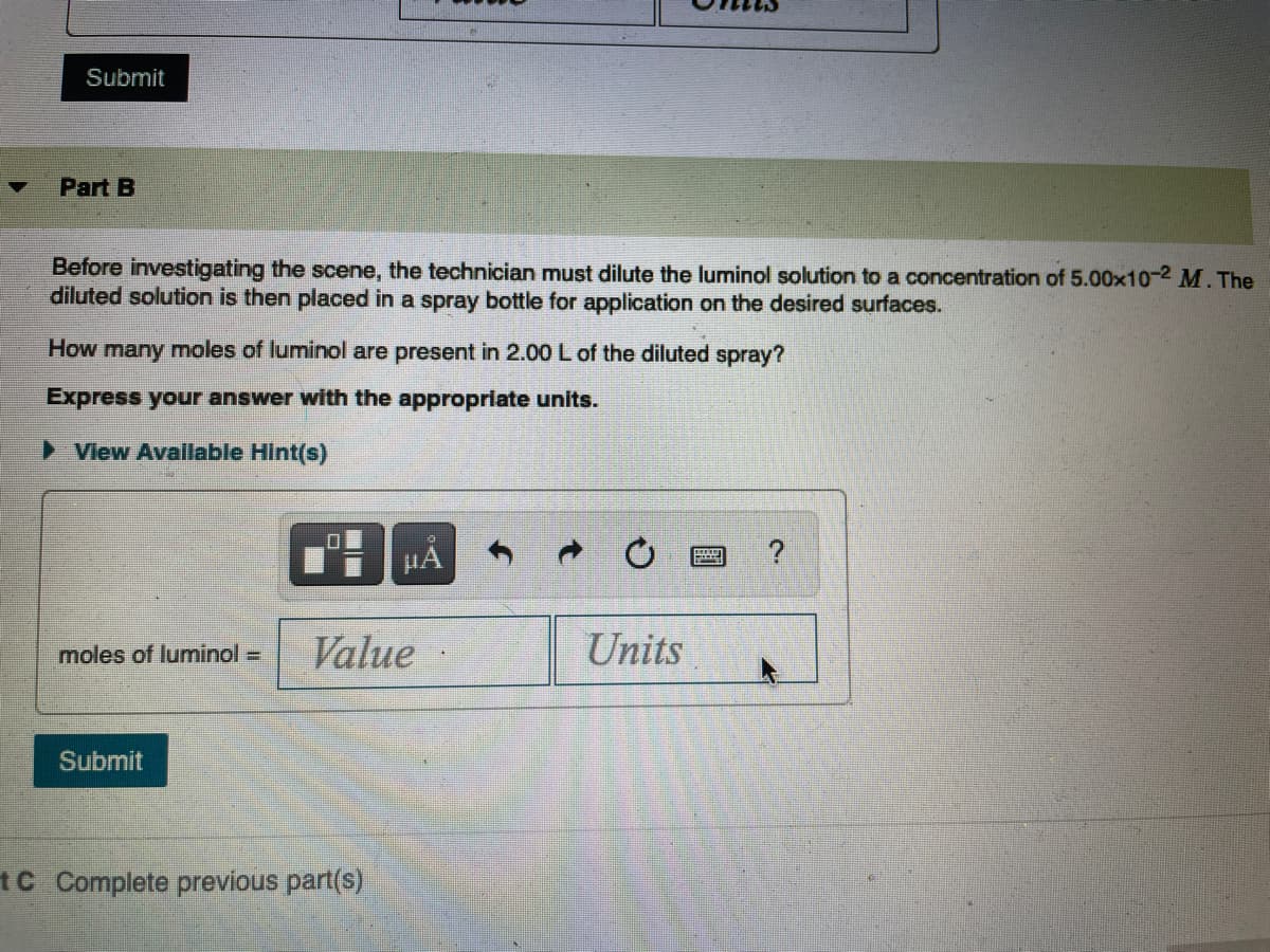 Submit
Part B
Before investigating the scene, the technician must dilute the luminol solution to a concentration of 5.00x10-2 M. The
diluted solution is then placed in a spray bottle for application on the desired surfaces.
How many moles of luminol are present in 2.00 L of the diluted spray?
Express your answer with the appropriate units.
View Available Hint(s)
HẢ
moles of luminol =
Value
Units
Submit
1C Complete previous part(s)
