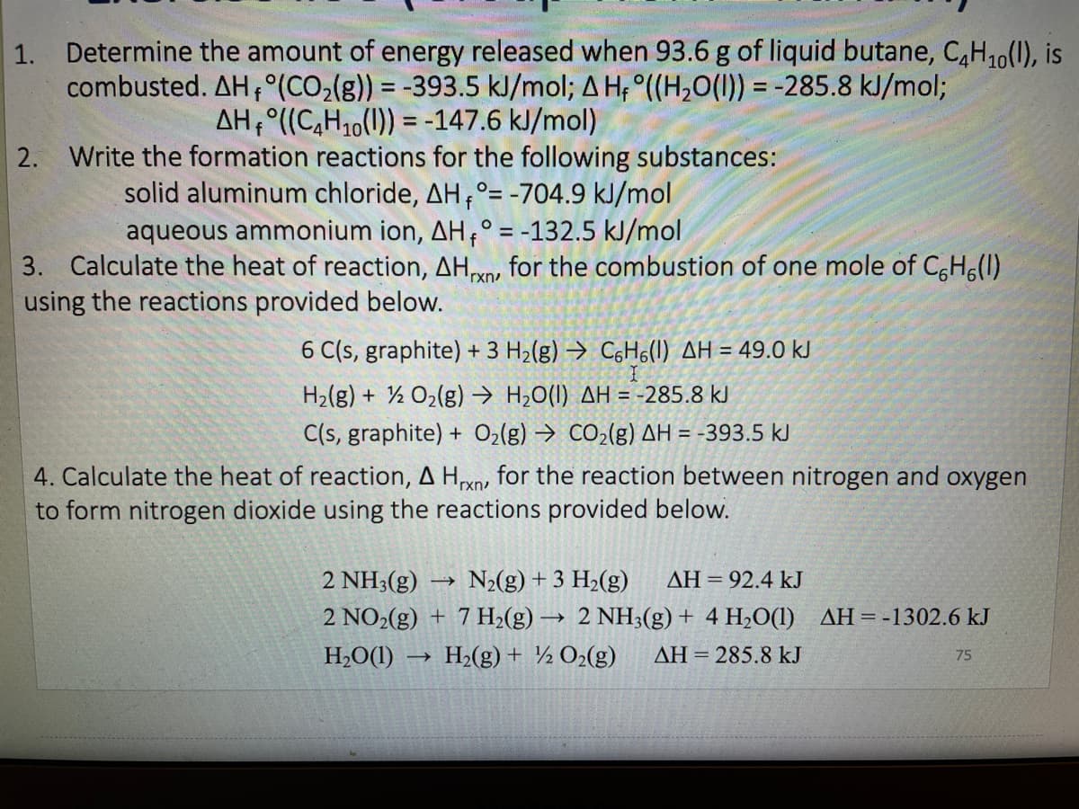 1. Determine the amount of energy released when 93.6 g of liquid butane, C,H,0(1), is
combusted. AH,°(CO2(g)) = -393.5 kJ/mol; A H; °((H,0(1)) = -285.8 kJ/mol;
%3D
AH,°((C,H10(1)) = -147.6 kJ/mol)
2. Write the formation reactions for the following substances:
solid aluminum chloride, AH,°= -704.9 kJ/mol
aqueous ammonium ion, AH,° = -132.5 kJ/mol
%3D
3. Calculate the heat of reaction, AH, for the combustion of one mole of C,H6(1)
using the reactions provided below.
'rxn
6 C(s, graphite) + 3 H2(g) → C6H6(1) AH = 49.0 kJ
H2(g) + ½ O2(g) → H2O(I) AH = -285.8 kJ
C(s, graphite) + O2(g) → CO2(g) AH = -393.5 kJ
4. Calculate the heat of reaction, A Hxn, for the reaction between nitrogen and oxygen
to form nitrogen dioxide using the reactions provided below.
2 NH3(g)
N2(g) + 3 H2(g)
AH = 92.4 kJ
2 NO2(g) + 7 H2(g) → 2 NH3(g) + 4 H2O(1) AH=-1302.6 kJ
H,O(1) -
H2(g) + ½ O2(g)
AH = 285.8 kJ
75
