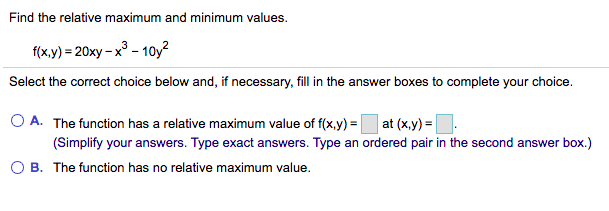 Find the relative maximum and minimum values.
f(x,y) = 20xy – x° - 10y?
Select the correct choice below and, if necessary, fill in the answer boxes to complete your choice.
O A. The function has a relative maximum value of f(x,y) =
at (x,y) = |
(Simplify your answers. Type exact answers. Type an ordered pair in the second answer box.)
O B. The function has no relative maximum value.
