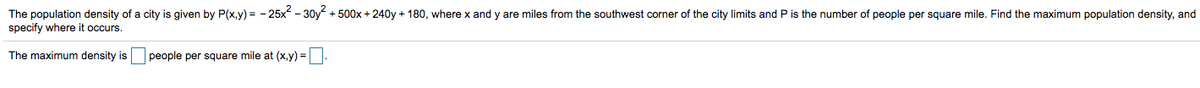 The population density of a city is given by P(x,y) = - 25x - 30y + 500x + 240y + 180, where x and y are miles from the southwest corner of the city limits and P is the number of people per square mile. Find the maximum population density, and
specify where it occurs.
The maximum density is people per square mile at (x,y) =.

