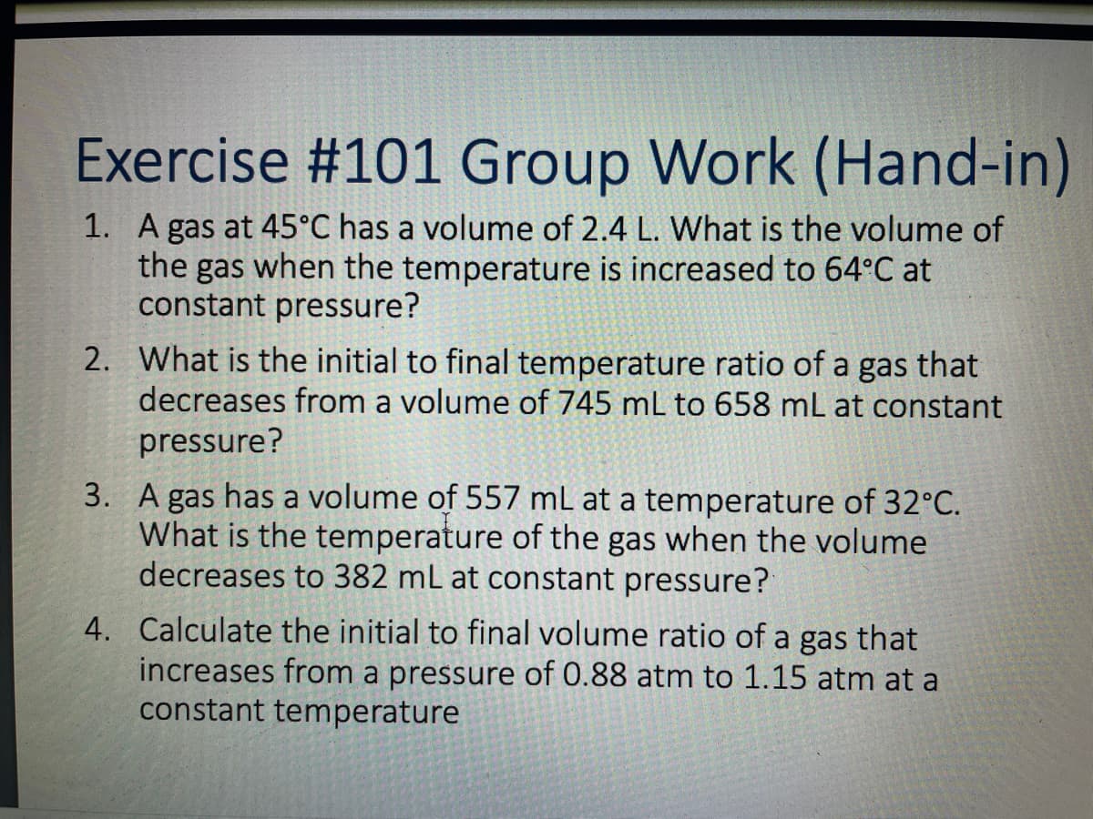 Exercise #101 Group Work (Hand-in)
1. A gas at 45°C has a volume of 2.4 L. What is the volume of
the gas when the temperature is increased to 64°C at
constant pressure?
2. What is the initial to final temperature ratio of a gas that
decreases from a volume of 745 mL to 658 mL at constant
pressure?
3. A gas has a volume of 557 mL at a temperature of 32°C.
What is the temperature of the gas when the volume
decreases to 382 mL at constant pressure?
4. Calculate the initial to final volume ratio of a gas that
increases from a pressure of 0.88 atm to 1.15 atm at a
constant temperature
