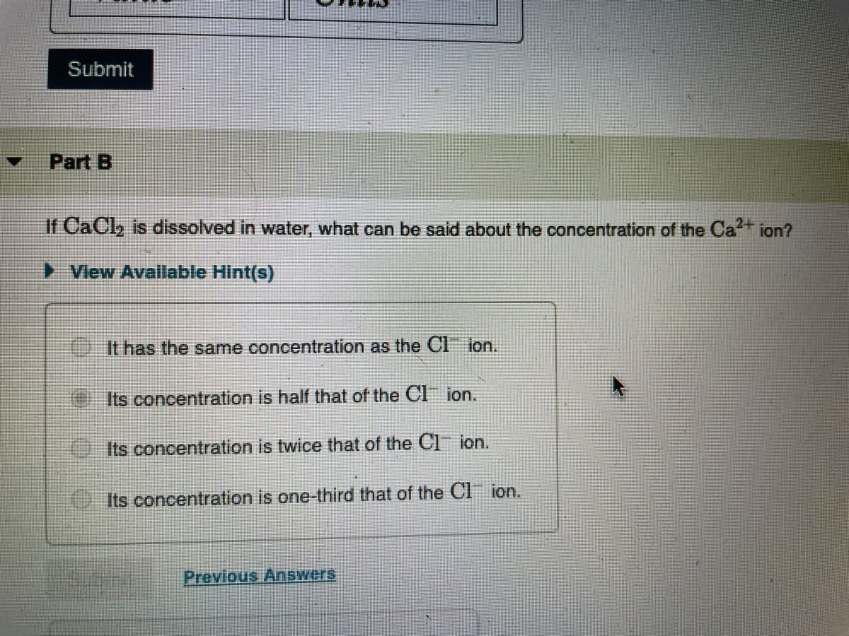 Submit
Part B
If CaCl2 is dissolved in water, what can be said about the concentration of the Ca ion?
) Vlew Avallable Hint(s)
It has the same concentration as the CI ion.
Its concentration is half that of the Cl ion.
Its concentration is twice that of the Cl ion.
Its concentration is one-third that of the Cl ion.
Previous Answers
