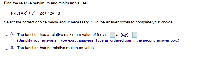 Find the relative maximum and minimum values.
f(x.y) = x? +y? - 2x + 12y – 8
Select the correct choice below and, if necessary, fill in the answer boxes to complete your choice.
A. The function has a relative maximum value of f(x,y) = at (x,y) =
(Simplify your answers. Type exact answers. Type an ordered pair in the second answer box.)
B. The function has no relative maximum value.
