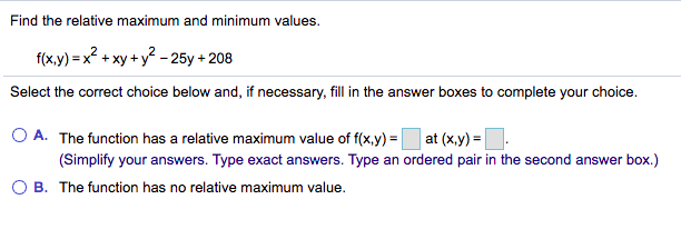 Find the relative maximum and minimum values.
f(x.y) = x? + xy + y? - 25y + 208
Select the correct choice below and, if necessary, fill in the answer boxes to complete your choice.
O A. The function has a relative maximum value of f(x,y) =|
at (x,y) =|
(Simplify your answers. Type exact answers. Type an ordered pair in the second answer box.)
O B. The function has no relative maximum value.
