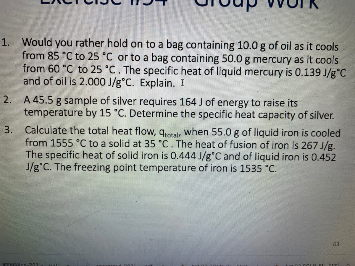 1. Would you rather hold on to a bag containing 10.0 g of oil as it cools
from 85 °C to 25 °C or to a bag containing 50.0 g mercury as it cools
from 60 °C to 25 °C. The specific heat of liquid mercury is 0.139 J/g°C
and of oil is 2.000 J/g°C. Explain. I
2. A 45.5 g sample of silver requires 164 J of energy to raise its
temperature by 15 °C. Determine the specific heat capacity of silver.
Calculate the total heat flow, qrotal, when 55.0 g of liquid iron is cooled
from 1555 °C to a solid at 35 °C. The heat of fusion of iron is 267 J/g.
The specific heat of solid iron is 0.444 J/g°C and of liquid iron is 0.452
J/g°C. The freezing point temperature of iron is 1535 °C.
3.
63
annotated-2021.
ndf
COLN SI
html
