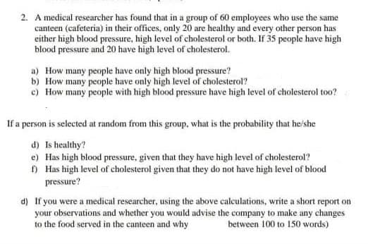 2. A medical researcher has found that in a group of 60 employees who use the same
canteen (cafeteria) in their offices, only 20 are healthy and every other person has
either high blood pressure, high level of cholesterol or both. If 35 people have high
blood pressure and 20 have high level of cholesterol.
a) How many people have only high blood pressure?
b) How many people have only high level of cholesterol?
c) How many people with high blood pressure have high level of cholesterol too?
If a person is selected at random from this group, what is the probability that he'she
d) Is healthy?
e) Has high blood pressure, given that they have high level of cholesterol?
O Has high level of cholesterol given that they do not have high level of blood
pressure?
d) If you were a medical researcher, using the above calculations, write a short report on
your observations and whether you would advise the company to make any changes
to the food served in the canteen and why
between 100 to 150 words)
