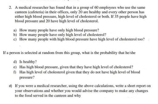 2. A medical researcher has found that in a group of 60 employees who use the same
canteen (cafeteria) in their offices, only 20 are healthy and every other person has
either high blood pressure, high level of cholesterol or both. If 35 people have high
blood pressure and 20 have high level of cholesterol.
a) How many people have only high blood pressure?
b) How many people have only high level of cholesterol?
c) How many people with high blood pressure have high level of cholesterol too?
If a person is selected at random from this group, what is the probability that he'she
d) Is healthy?
e) Has high blood pressure, given that they have high level of cholesterol?
O Has high level of cholesterol given that they do not have high level of blood
pressure?
d) If you were a medical researcher, using the above calculations, write a short report on
your observations and whether you would advise the company to make any changes
to the food served in the canteen and why
