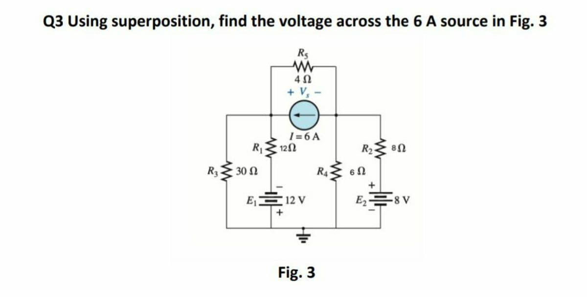 Q3 Using superposition, find the voltage across the 6 A source in Fig. 3
R5
+ V, -
I = 6 A
R 12N
R2 8N
R3 30 N
R4 60
E 12 V
E2 8 V
Fig. 3
