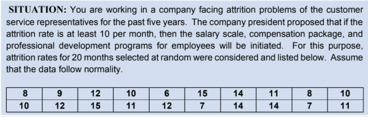 SITUATION: You are working in a company facing attrition problems of the customer
service representatives for the past five years. The company president proposed that if the
attrition rate is at least 10 per month, then the salary scale, compensation package, and
professional development programs for employees will be initiated. For this purpose,
attrition rates for 20 months selected at random were considered and listed below. Assume
that the data follow normality.
8
9
12
10
6
15
14
11
8
10
10
12
15
11
12
7
14
14
7
11
