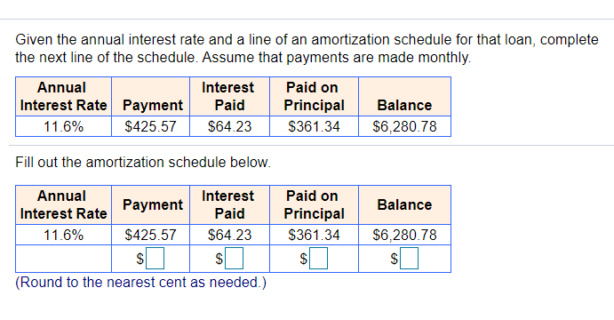 Given the annual interest rate and a line of an amortization schedule for that loan, complete
the next line of the schedule. Assume that payments are made monthly.
Annual
Interest
Paid on
Interest Rate Payment
Paid
Principal
Balance
11.6%
$425.57
$64.23
$361.34
$6,280.78
Fill out the amortization schedule below.
Annual
Interest
Paid on
Payment
Balance
Interest Rate
Paid
Principal
11.6%
$425.57
$64.23
$361.34
$6,280.78
(Round to the nearest cent as needed.)
