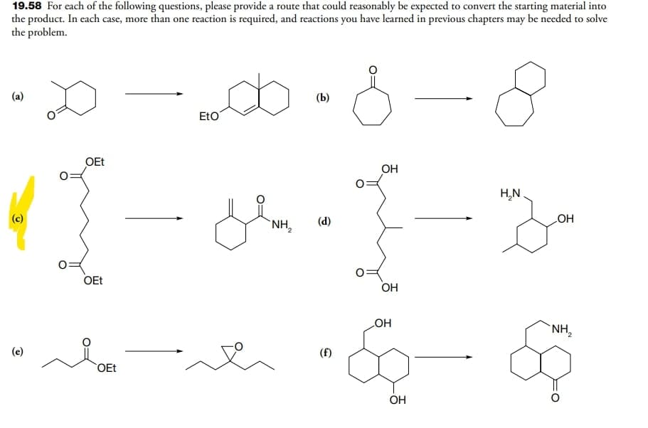 19.58 For each of the following questions, please provide a route that could reasonably be expected to convert the starting material into
the product. In each case, more than one reaction is required, and reactions you have learned in previous chapters may be needed to solve
the problem.
(a)
(Ь)
EtO
OEt
OH
H,N
(c)
NH2
OH
(d)
OEt
OH
HO
NH,
(e)
(f)
OEt
OH
