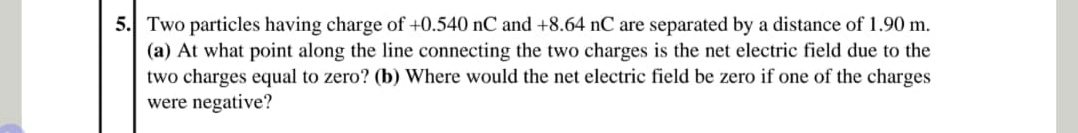 5. Two particles having charge of +0.540 nC and +8.64 nC are separated by a distance of 1.90 m.
(a) At what point along the line connecting the two charges is the net electric field due to the
two charges equal to zero? (b) Where would the net electric field be zero if one of the charges
were negative?
