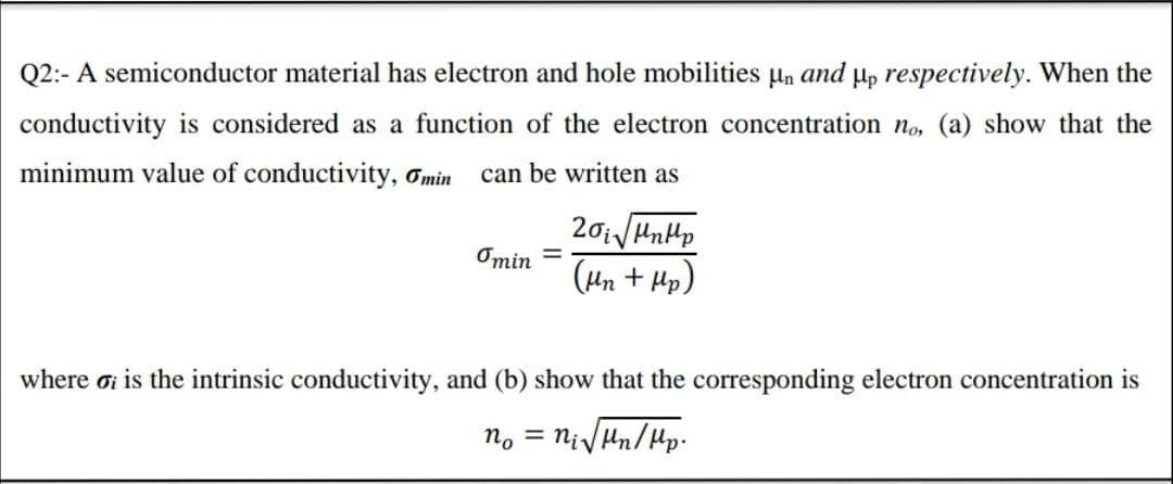 Q2:- A semiconductor material has electron and hole mobilities un and µp respectively. When the
conductivity is considered as a function of the electron concentration no, (a) show that the
minimum value of conductivity, Gmin can be written as
Omin =
(Hn + Hp)
where ơi is the intrinsic conductivity, and (b) show that the corresponding electron concentration is
no = nivHn/Hp.
