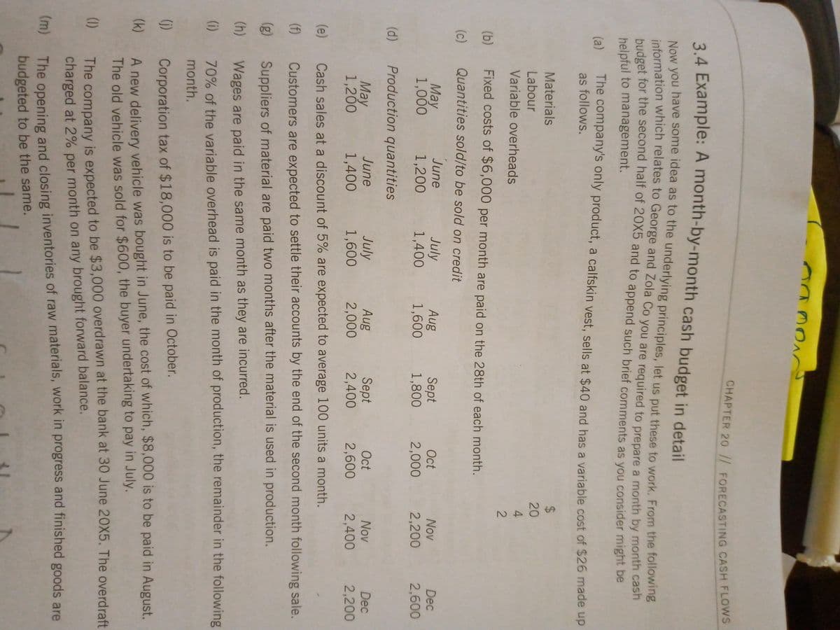 12
24 Example: A month-by-month cash budget in detail
Now you have some idea as to the underlying principles, let us put these to work. From the following
information which relates to George and Zola Co you are required to prepare a month by month cash
budget for the second half of 20X5 and to append such brief comments as you consider might be
helpful to management.
(a)
The company's only product, a calfskin vest, sells at $40 and has a variable cost of $26 made up
as follows.
Materials
24
Labour
20
Variable overheads
(b)
Fixed costs of $6,000 per month are paid on the 28th of each month.
(c)
Quantities sold/to be sold on credit
June
May
1,000
July
1,400
Aug
1,600
Sept
1,800
Oct
Nov
Dec
1,200
2,000
2,200
2,600
(d) Production quantities
July
1,600
Sept
2,400
June
Oct
Aug
2,000
Nov
Dec
Мay
1,200
1,400
2,600
2,400
2,200
(e)
Cash sales at a discount of 5% are expected to average 100 units a month.
(f)
Customers are expected to settle their accounts by the end of the second month following sale.
(g)
Suppliers of material are paid two months after the material is used in production.
(h)
Wages are paid in the same month as they are incurred.
(i)
70% of the variable overhead is paid in the month of production, the remainder in the following
month.
(1)
Corporation tax of $18,000 is to be paid in October.
A new delivery vehicle was bought in June, the cost of which, $8,000 is to be paid in August.
The old vehicle was sold for $600, the buyer undertaking to pay in July.
(k)
The company is expected to be $3,000 overdrawn at the bank at 30 June 20X5. The overdraft
charged at 2% per month on any brought forward balance.
(1)
The opening and closing inventories of raw materials, work in progress and finished goods are
budgeted to be the same.
(m)
