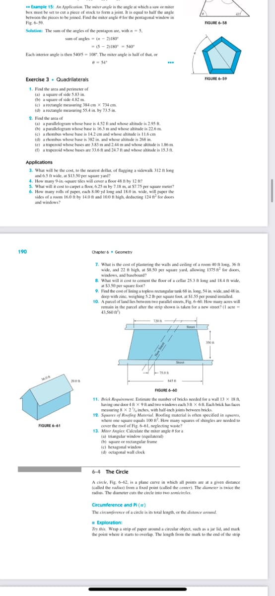 ** Example 15: An Application. The miter angle is the angle at which a saw or miter
box must be set to cut a piece of stock to form a joint. It is equal to half the angle
between the pieces to be joined. Find the miter angle for the pentagonal window in
Fig. 6-59.
Solution: The sum of the angles of the pentagon are, with n = 5.
sam of angles = (-2)180°
=(5-2)180-540
Each interior angle is then 540/5= 108. The miter angle is half of that, on
0=54°
Exercise 3 Quadrilaterals
1. Find the area and perimeter of
(a) a square of side 5.83 in.
(b) a square of side 4.82 m.
(c) a rectangle measuring 384 cm x 734 cm.
(d) a rectangle measuring 55.4 in. by 73.5 in.
190
2. Find the area of
(a) a parallelogram whose base is 4.52 ft and whose altitude is 2.95 ft.
(b) a parallelogram whose base is 16.3 m and whose altitude is 22.6 m
(c) a rhombus whose base is 14.2 cm and whose altitude is 11.6 cm
(d) a rhombus whose base is 382 in, and whose altitude is 268 in.
(e) a trapezoid whose bases are 3.83 m and 2.44 m and whose altitude is 1.86 m.
(f) a trapezoid whose bases are 33.6 ft and 24.7 ft and whose altitude is 15.3 ft.
Applications
3. What will be the cost, to the nearest dollar, of flagging a sidewalk 312 ft long
and 6.5 ft wide, at $13.50 per square yard?
4. How many 9-in-square tiles will cover a floor 48 ft by 12 ft?
5. What will it cost to carpet a floor, 6.25 m by 7.18 m, at $7.75 per square meter?
6. How many rolls of paper, each 8.00 yd long and 18.0 in. wide, will paper the
sides of a room 16.0 ft by 14.0 ft and 10.0 ft high, deducting 124 ft² for doors
and windows?
3608
FIGURE 6-61
20.0
Chapter 6 Geometry
7. What is the cost of plastering the walls and ceiling of a room 40 ft long. 36 ft
wide, and 22 ft high, at $8.50 per square yard, allowing 1375 ft² for doors,
windows, and baseboard?
8. What will it cost to cement the floor of a cellar 25.3 ft long and 18.4 ft wide,
at $3.50 per square foot?
720
9. Find the cost of lining a topless rectangular tank 68 in. long, 54 in. wide, and 48 in
deep with zinc, weighing 5.2 lb per square foot, at $1.55 per pound installed.
10. A parcel of land lies between two parallel streets, Fig. 6-60. How many acres will
remain in the parcel after the strip shown is taken for a new street? (1 acre-
43,560 ft²)
0
New Street
FIGURE 6-58
75.0
FIGURE 6-59
845
Street
/Street (
350 f
FIGURE 6-60
11. Brick Requirement. Estimate the number of bricks needed for a wall 13 x 18 f.
having one door 4 ft Xx 9 ft and two windows each 3 ft x 6 ft. Each brick has faces
measuring 8 x 2¹/4 inches, with half-inch joints between bricks.
12. Squares of Roofing Material. Roofing material is often specified in squares,
where one square equals 100 ft². How many squares of shingles are needed to
cover the roof of Fig. 6-61, neglecting waste?
13. Miter Angles: Calculate the miter angle for a
(a) triangular window (equilateral)
(b) square or rectangular frame
(c) hexagonal window
(d) octagonal wall clock
6-4 The Circle
A circle, Fig. 6-62, is a plane curve in which all points are at a given distance
(called the radius) from a fixed point (called the center). The diameter is twice the
radius. The diameter cuts the circle into two semicircles.
Circumference and Pi (#)
The circumference of a circle is its total length, or the distance around.
■ Exploration:
Try this. Wrap a strip of paper around a circular object, such as a jar lid, and mark
the point where it starts to overlap. The length from the mark to the end of the strip