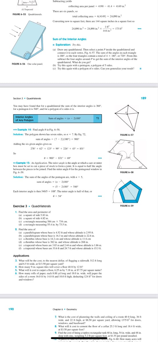 (f) Trapezoid
FIGURE 6-55 Quadrilaterals.
Area-
FIGURE 6-56 One solar panel.
Section 3 Quadrilaterals
453M
Interior Angles
of Any Polygon
So
Adding the six given angles gives us
Subtracting yields
collecting area per panel 4190414-4149 in.²
There are six panels, so
You may have found that for a quadrilateral the sum of the interior angles is 360°,
for a pentagon it is 540°, and for a polygon of n sides it is
190
total collecting area= 6(4149) 24,890 in.2
Converting now to square feet, there are 144 square inches in a square foot so
24,890 in.²2 24,890 in.² x
-
+++ Example 14: Find angle in Fig. 6-58.
Solution: The polygon shown has seven sides, so n = 7. By Eq. 72.
sum of angles (7-2)(180°) - 900
Exercise 3. Quadrilaterals
1. Find the area and perimeter of
(a) a square of side 5.83 in
(b) a square of side 4.82 m.
Sum of the Interior Angles
Exploration: Try this.
(a) Draw any quadrilateral. Then select a point P inside the quadrilateral and
connect it to each vertex, Fig. 6-57. The sum of the angles in each triangle
is 180°, so the four triangles contain a total of 4 x 180°, or 720". From this
subtract the four angles around P to get the sum of the interior angles of the
quadrilateral. What do you get?
Sum of angles (-2)180°
(b) Try this again with a pentagon, a polygon of 5 sides.
(c) Try this again with a polygon of n sides. Can you generalize your result? .
278° +62° + 123° +99° +226° +43° 831°
8900831° 69°
** Example 15: An Application. The miter angle is the angle at which a saw or miter
box must be set to cut a piece of stock to form a joint. It is equal to half the angle
between the pieces to be joined. Find the miter angle for the pentagonal window in
Fig. 6-59.
5.
Solution: The sum of the angles of the pentagon are, with
sum of angles
(n-2)180°
(52)180-540°
Each interior angle is then 540/5= 108. The miter angle is half of that, or
0-54°
(c) a rectangle measuring 384 cm x 734 cm.
(d) a rectangle measuring 55.4 in. by 73.5 in.
2. Find the area of
(a) a parallelogram whose base is 4.52 ft and whose altitude is 2.95 ft.
(b) a parallelogram whose base is 16.3 m and whose altitude is 22.6 m.
(c) a rhombus whose base is 14.2 cm and whose altitude is 11.6 cm
(d) a rhombus whose base is 382 in. and whose altitude is 268 in.
72
***
***
(e) a trapezoid whose bases are 3.83 m and 2.44 m and whose altitude is 1.86 m
(f) a trapezoid whose bases are 33.6 ft and 24.7 ft and whose altitude is 15.3 ft.
Applications
3. What will be the cost, to the nearest dollar, of flagging a sidewalk 312 ft long
and 6.5 ft wide, at $13.50 per square yard?
How many 9-in.-square tiles will cover a floor 48 ft by 12 ft?
Chapter 6 Geometry
144 in 2 173 ²
5. What will it cost to carpet a floor, 6.25 m by 7.18 m, at $7.75 per square meter?
6. How many rolls of paper, each 8.00 yd long and 18.0 in. wide, will paper the
sides of a room 16.0 ft by 14.0 ft and 10.0 ft high, deducting 124 ft for doors
and windows?
FIGURE 6-57
FIGURE 6-58
***
FIGURE 6-59
189
439
7. What is the cost of plastering the walls and ceiling of a room 40 ft long, 36 ft
wide, and 22 ft high, at $8.50 per square yard, allowing 1375 ft² for doors,
windows, and baseboard?
8. What will it cost to cement the floor of a cellar 25.3 ft long and 18.4 ft wide,
at $3.50 per square foot?
9. Find the cost of lining a topless rectangular tank 68 in. long, 54 in. wide, and 48 in.
deep with zinc, weighing 5.2 lb per square foot, at $1.55 per pound installed.
verweer ter pourme, Fig. 6-60. How many acres will
10. is parcer of mind nies