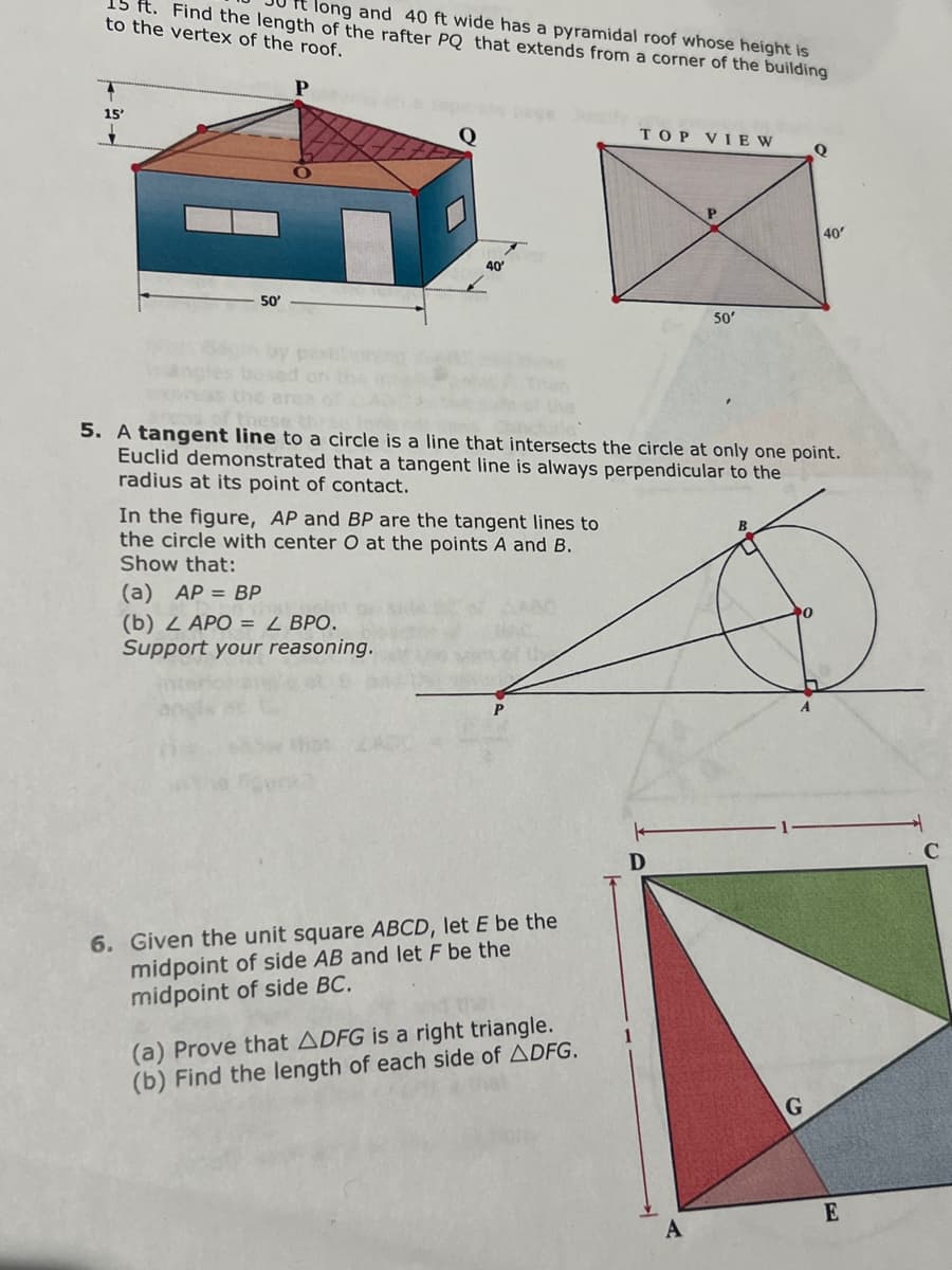 ft. Find the length of the rafter PQ that extends from a corner of the building
long and 40 ft wide has a pyramidal roof whose height is
to the vertex of the roof.
15'
50'
the
40'
In the figure, AP and BP are the tangent lines to
the circle with center O at the points A and B.
Show that:
(a) AP = BP
(b) 2 APO = L BPO.
Support your reasoning.
6. Given the unit square ABCD, let E be the
midpoint of side AB and let F be the
midpoint of side BC.
TOP VIEW
(a) Prove that ADFG is a right triangle.
(b) Find the length of each side of ADFG.
these
5. A tangent line to a circle is a line that intersects the circle at only one point.
Euclid demonstrated that a tangent line is always perpendicular to the
radius at its point of contact.
P
D
50'
Q
G
40'
E