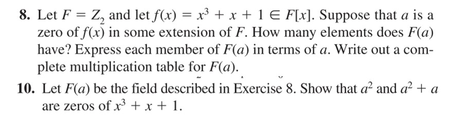 8. Let F = Z, and let f(x) = x³ + x + 1 E F[x]. Suppose that a is a
zero of f(x) in some extension of F. How many elements does F(a)
have? Express each member of F(a) in terms of a. Write out a com-
plete multiplication table for F(a).
10. Let F(a) be the field described in Exercise 8. Show that a² and a² + a
are zeros of x + x + 1.

