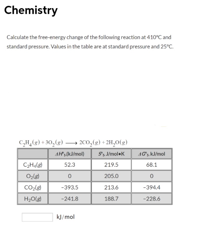 Chemistry
Calculate the free-energy change of the following reaction at 410°C and
standard pressure. Values in the table are at standard pressure and 25°C.
C,H,(g) + 30, (g) → 2C0,(g) +2H,0(g)
AH7,(kJ/mol)
S1, J/mol•K
AGf, kJ/mol
C2H4(8)
52.3
219.5
68.1
O2l8)
205.0
CO2(g)
-393.5
213.6
-394.4
H20(g)
-241.8
188.7
-228.6
kJ/mol
