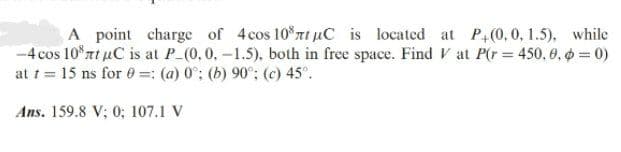 A point charge of 4 cos 10% nt μC is located at P+(0,0,1.5), while
-4 cos 10% nt μC is at P_(0, 0, -1.5), both in free space. Find Vat P(r = 450, 0, 0 = 0)
at t = 15 ns for 0: (a) 0°; (b) 90°; (c) 45°.
Ans. 159.8 V; 0; 107.1 V