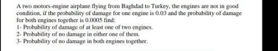 A two motors-engine airplane flying from Baghdad to Turkey, the engines are not in good
condition, if the probability of damage for one engine is 0.03 and the probability of damage
for both engines together is 0.0005 find:
1- Probability of damage of at least one of two engines.
2- Probability of no damage in either one of them.
3- Probability of no damage in both engines together.