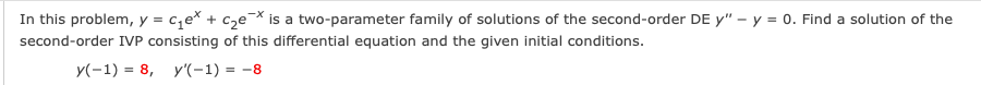 In this problem, y = c,e* + cze* is a two-parameter family of solutions of the second-order DE y" – y = 0. Find a solution of the
second-order IVP consisting of this differential equation and the given initial conditions.
y(-1) = 8, y'(-1) = -8
