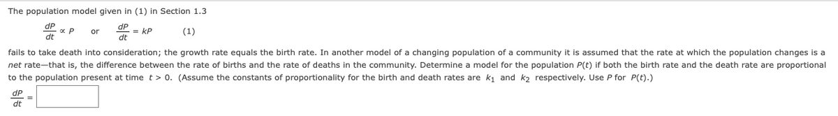 The population model given in (1) in Section 1.3
dP
dP
= kP
dt
or
(1)
dt
fails to take death into consideration; the growth rate equals the birth rate. In another model of a changing population of a community it is assumed that the rate at which the population changes is a
net rate-that is, the difference between the rate of births and the rate of deaths in the community. Determine a model for the population P(t) if both the birth rate and the death rate are proportional
to the population present at time t> 0. (Assume the constants of proportionality for the birth and death rates are k, and k, respectively. Use P for P(t).)
dP
dt
