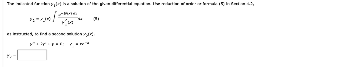 The indicated function y, (x) is a solution of the given differential equation. Use reduction of order or formula (5) in Section 4.2,
e-SP(x) dx
Y2 = ¥,(x) / -
xp_
(5)
as instructed, to find
second solution y,(x).
y" + 2y' + y = 0; y, = xe-x
Y2 =
