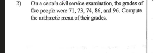 2)
On a certain civil service examination, the grades of
five people were 71, 73, 74, 86, and 96. Compute
the arithmetic mean of their grades.
