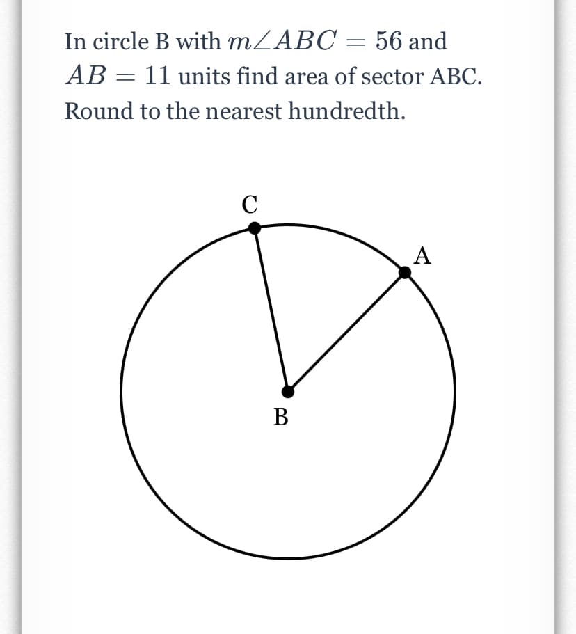 In circle B with MZABC = 56 and
AB = 11 units find area of sector ABC.
Round to the nearest hundredth.
C
А
A
В
