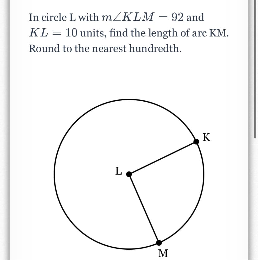 In circle L with m/KLM = 92 and
KL = 10 units, find the length of arc KM.
Round to the nearest hundredth.
K
L
M
