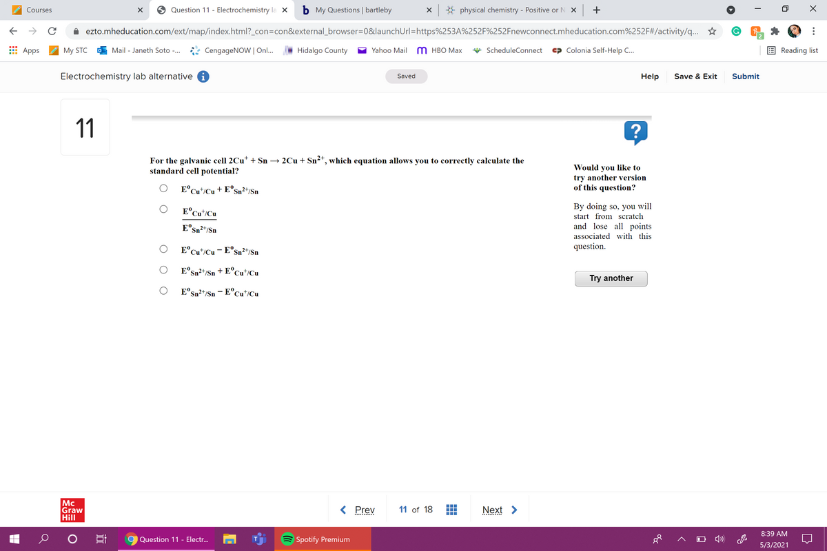 Courses
Question 11 - Electrochemistry la X
b My Questions | bartleby
X * physical chemistry - Positive or N X +
ezto.mheducation.com/ext/map/index.html?_con=con&external_browser=0&launchUrl=https%253A%252F%252Fnewconnect.mheducation.com%252F#/activity/q...
2
Аpps
My STC
Mail - Janeth Soto -...
CengageNOW | On..
Hidalgo County
Yahoo Mail
M HBO Max
ScheduleConnect
Colonia Self-Help C..
E Reading list
Electrochemistry lab alternative i
Help
Save & Exit
Submit
Saved
11
For the galvanic cell 2Cu* + Sn → 2Cu + Sn²*, which equation allows you to correctly calculate the
standard cell potential?
Would you like to
try another version
of this question?
E°Cut/Cu + E°s
Sn²+/Sn
By doing so, you will
start from scratch
and lose all points
E°Cu*/Cu
E°sn²+/Sn
associated with this
E°Cu*/Cu- E°Sn²+/Sn
question.
E'sn²+/Sn
+ E°Cu*/Cu
Try another
E°Sn²t/Sn - E°Cu*/Cu
Mc
Graw
Hill
< Prev
11 of 18
Next >
8:39 AM
Question 11 - Electr...
Spotify Premium
5/3/2021
