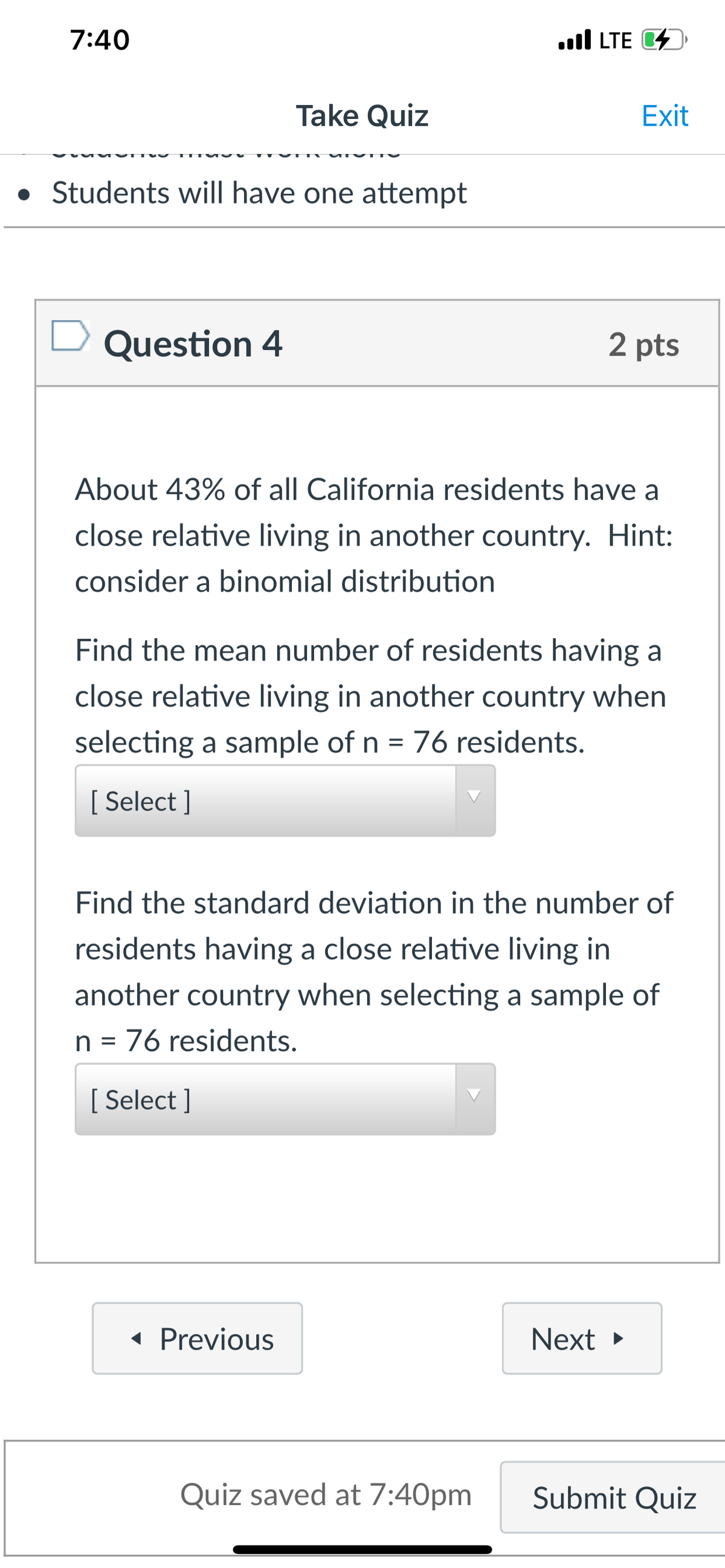 7:40
ull LTE D
Take Quiz
Exit
• Students will have one attempt
Question 4
2 pts
About 43% of all California residents have a
close relative living in another country. Hint:
consider a binomial distribution
Find the mean number of residents having a
close relative living in another country when
selecting a sample of n = 76 residents.
[ Select ]
Find the standard deviation in the number of
residents having a close relative living in
another country when selecting a sample of
n = 76 residents.
[ Select ]
« Previous
Next >
Quiz saved at 7:40pm
Submit Quiz
