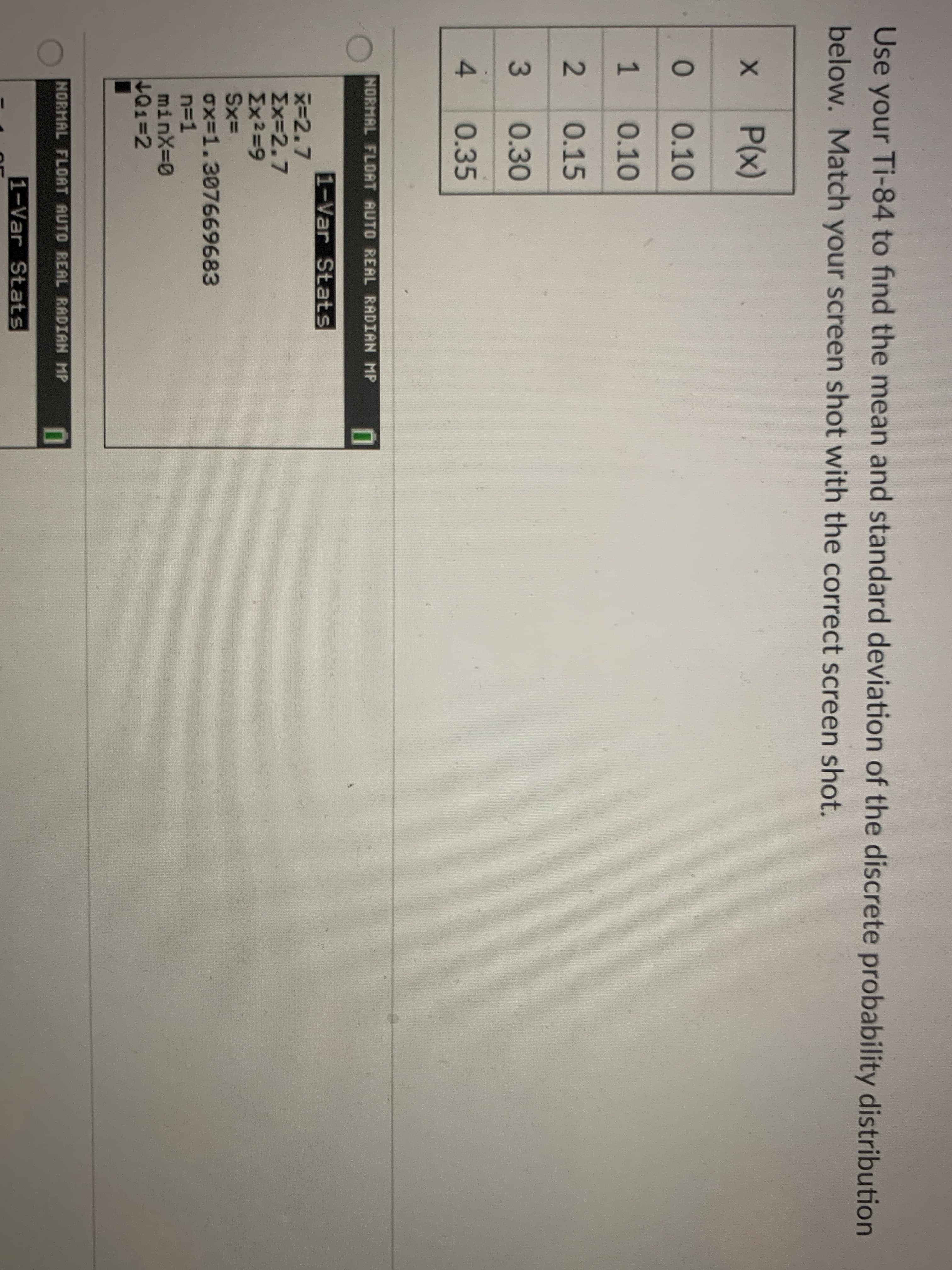 Use your Ti-84 to find the mean and standard deviation of the discrete probability distribution
below. Match your screen shot with the correct screen shot.
