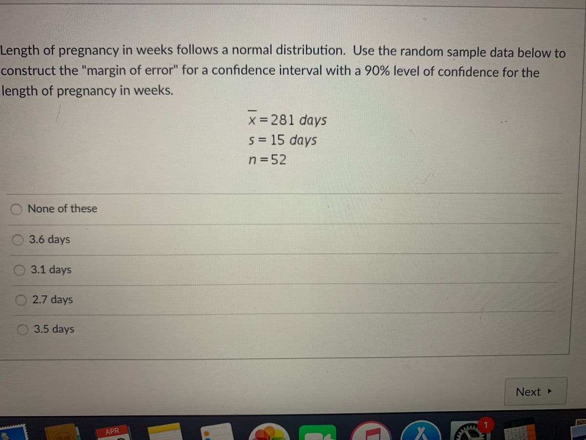 Length of pregnancy in weeks follows a normal distribution. Use the random sample data below to
construct the "margin of error" for a confidence interval with a 90% level of confidence for the
length of pregnancy in weeks.
x = 281 days
s = 15 days
n=52
None of these
3.6 days
3.1 days
2.7 days
3.5 days
Next
3.1459
APR
