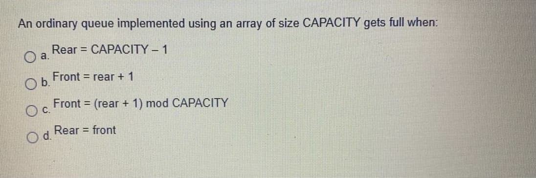 An ordinary queue implemented using an array of size CAPACITY gets full when:
Rear = CAPACITY- 1
a.
Front = rear + 1
Ob.
Front = (rear + 1) mod CAPACITY
С.
Rear front
d.
