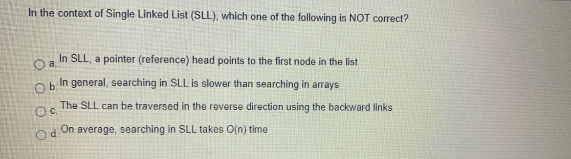 In the context of Single Linked List (SLL), which one of the following is NOT correct?
In SLL, a pointer (reference) head points to the first node in the list
a.
Ob.
In general, searching in SLL is slower than searching in arrays
The SLL can be traversed in the reverse direction using the backward links
Oc.
Od.
On
average, searching in SLL takes O(n) time
