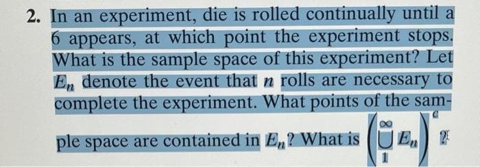 2. In an experiment, die is rolled continually until a
6 appears, at which point the experiment stops.
What is the sample space of this experiment? Let
E, denote the event that n rolls are necessary to
complete the experiment. What points of the sam-
ple space are contained in En? What is (UE,
1
En
