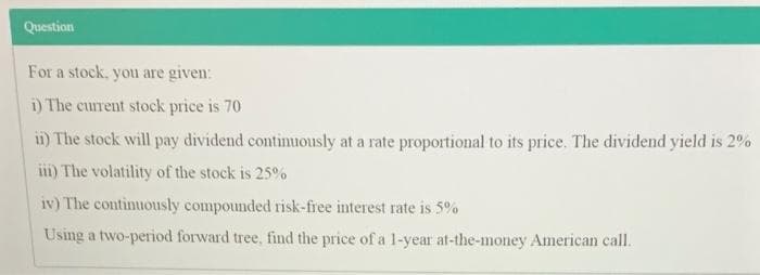 Question
For a stock, you are given:
i) The current stock price is 70
ii) The stock will pay dividend continuously at a rate proportional to its price. The dividend yield is 2%
ii) The volatility of the stock is 25%
iv) The continuously compounded risk-free interest rate is 5%
Using a two-period forward tree, find the price of a 1-year at-the-money American call.
