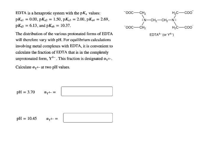 EDTA is a hexaprotic system with the pK, values:
-ooc-CH2
H2C-coo
pKal = 0.00, pKa2 = 1.50, pKa3 = 2.00, pK4 = 2.69,
:N-CH2-CH2-N:
pKas = 6.13, and pKa6 = 10.37.
"ooc-CH2
H,C-coo
The distribution of the various protonated forms of EDTA
EDTA (or Y4-)
will therefore vary with pH. For equilibrium calculations
involving metal complexes with EDTA, it is convenient to
calculate the fraction of EDTA that is in the completely
unprotonated form, Y*-. This fraction is designated ayt-,
Calculate ayt- at two pH values.
pH = 3.70
ayt- =
pH = 10.45
ay4- =
