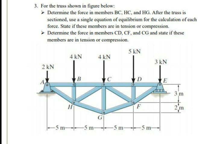 3. For the truss shown in figure below:
> Determine the force in members BC, HC, and HG. After the truss is
sectioned, use a single equation of equilibrium for the caleulation of each
force. State if these members are in tension or compression.
> Determine the force in members CD, CF, and CG and state if these
members are in tension or compression.
5 kN
4 kN
4 kN
3 kN
2 kN
B
D
E
3 m
2 m
-5 m-
-5 m-
-5 m-
-5 m-
