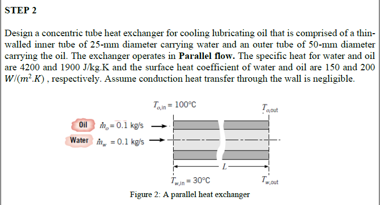 Design a concentric tube heat exchanger for cooling lubricating oil that is comprised of a thin-
walled inner tube of 25-mm diameter carrying water and an outer tube of 50-mm diameter
carrying the oil. The exchanger operates in Parallel flow. The specific heat for water and oil
are 4200 and 1900 J/kg.K and the surface heat coefficient of water and oil are 150 and 200
W/(m?.K) , respectively. Assume conduction heat transfer through the wall is negligible.
