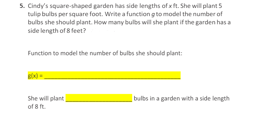 5. Cindy's square-shaped garden has side lengths of x ft. She will plant 5
tulip bulbs per square foot. Write a function g to model the number of
bulbs she should plant. How many bulbs will she plant if the garden has a
side length of 8 feet?
Function to model the number of bulbs she should plant:
g(x) =
She will plant
bulbs in a garden with a side length
of 8 ft.
