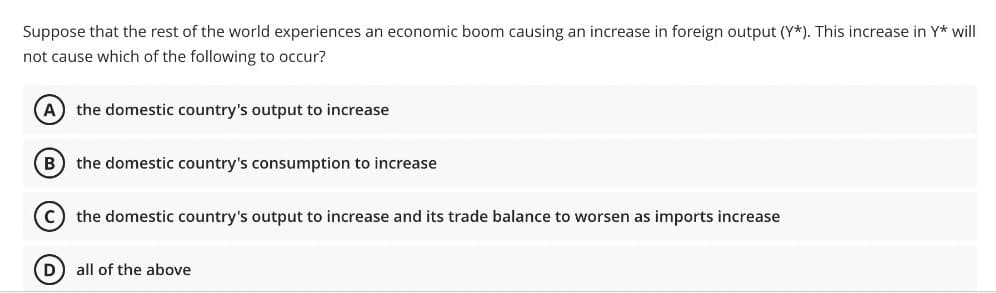 Suppose that the rest of the world experiences an economic boom causing an increase in foreign output (Y*). This increase in Y* will
not cause which of the following to occur?
(A) the domestic country's output to increase
(B) the domestic country's consumption to increase
C) the domestic country's output to increase and its trade balance to worsen as imports increase
D) all of the above