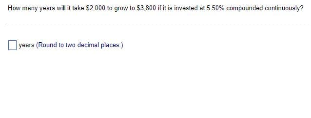 How many years will it take $2,000 to grow to $3,800 if it is invested at 5.50% compounded continuously?
years (Round to two decimal places.)