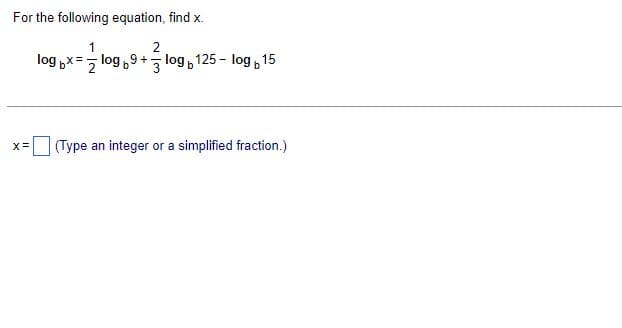 For the following equation, find x.
2
log bx= log9+- log125-log 15
X = (Type an integer or a simplified fraction.)