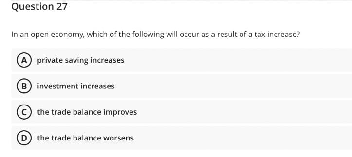 Question 27
In an open economy, which of the following will occur as a result of a tax increase?
A private saving increases
(B) investment increases
the trade balance improves
(D) the trade balance worsens